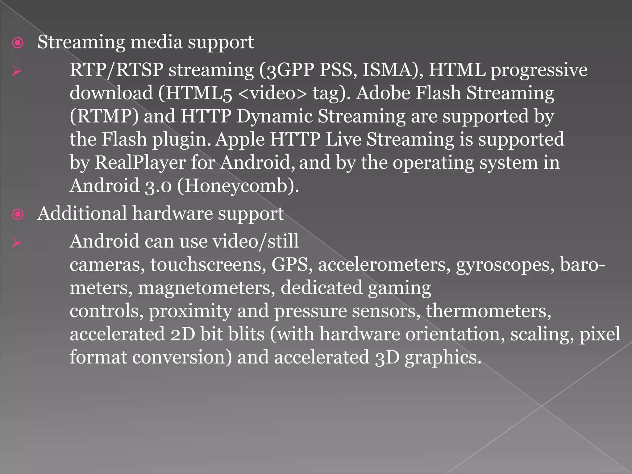  Streaming media support
     RTP/RTSP streaming (3GPP PSS, ISMA), HTML progressive
      download (HTML5 <video> tag). Adobe Flash Streaming
      (RTMP) and HTTP Dynamic Streaming are supported by
      the Flash plugin. Apple HTTP Live Streaming is supported
      by RealPlayer for Android, and by the operating system in
      Android 3.0 (Honeycomb).
 Additional hardware support
     Android can use video/still
      cameras, touchscreens, GPS, accelerometers, gyroscopes, baro-
      meters, magnetometers, dedicated gaming
      controls, proximity and pressure sensors, thermometers,
      accelerated 2D bit blits (with hardware orientation, scaling, pixel
      format conversion) and accelerated 3D graphics.
 