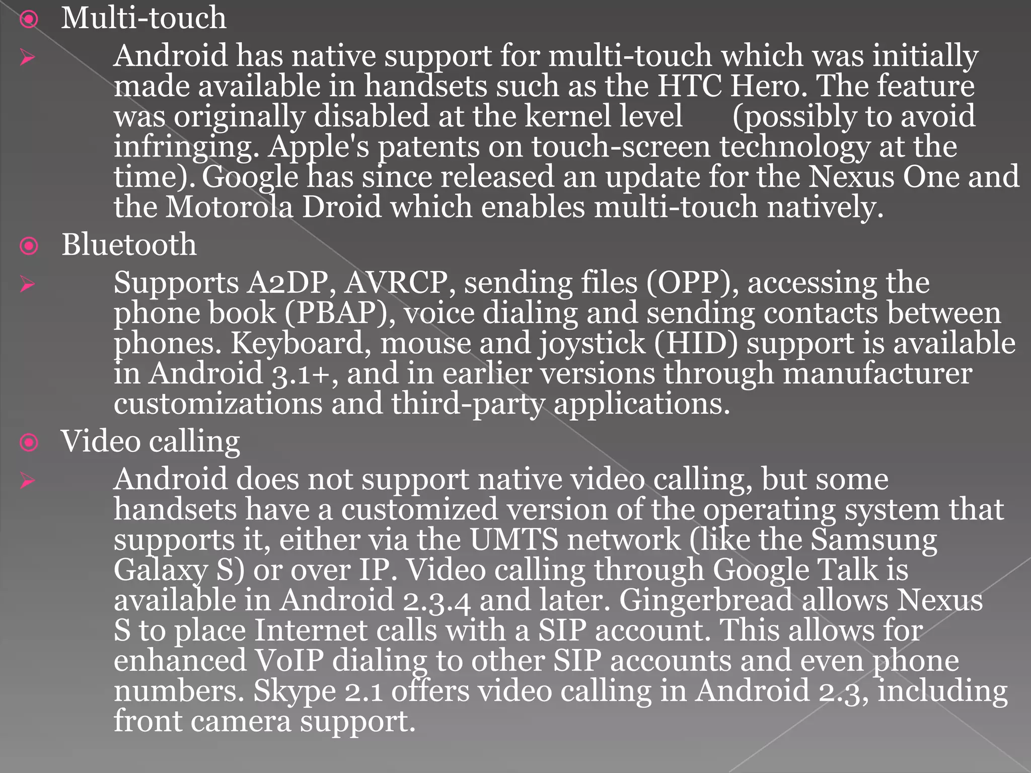    Multi-touch
      Android has native support for multi-touch which was initially
       made available in handsets such as the HTC Hero. The feature
       was originally disabled at the kernel level    (possibly to avoid
       infringing. Apple's patents on touch-screen technology at the
       time). Google has since released an update for the Nexus One and
       the Motorola Droid which enables multi-touch natively.
   Bluetooth
      Supports A2DP, AVRCP, sending files (OPP), accessing the
       phone book (PBAP), voice dialing and sending contacts between
       phones. Keyboard, mouse and joystick (HID) support is available
       in Android 3.1+, and in earlier versions through manufacturer
       customizations and third-party applications.
   Video calling
      Android does not support native video calling, but some
       handsets have a customized version of the operating system that
       supports it, either via the UMTS network (like the Samsung
       Galaxy S) or over IP. Video calling through Google Talk is
       available in Android 2.3.4 and later. Gingerbread allows Nexus
       S to place Internet calls with a SIP account. This allows for
       enhanced VoIP dialing to other SIP accounts and even phone
       numbers. Skype 2.1 offers video calling in Android 2.3, including
       front camera support.
 