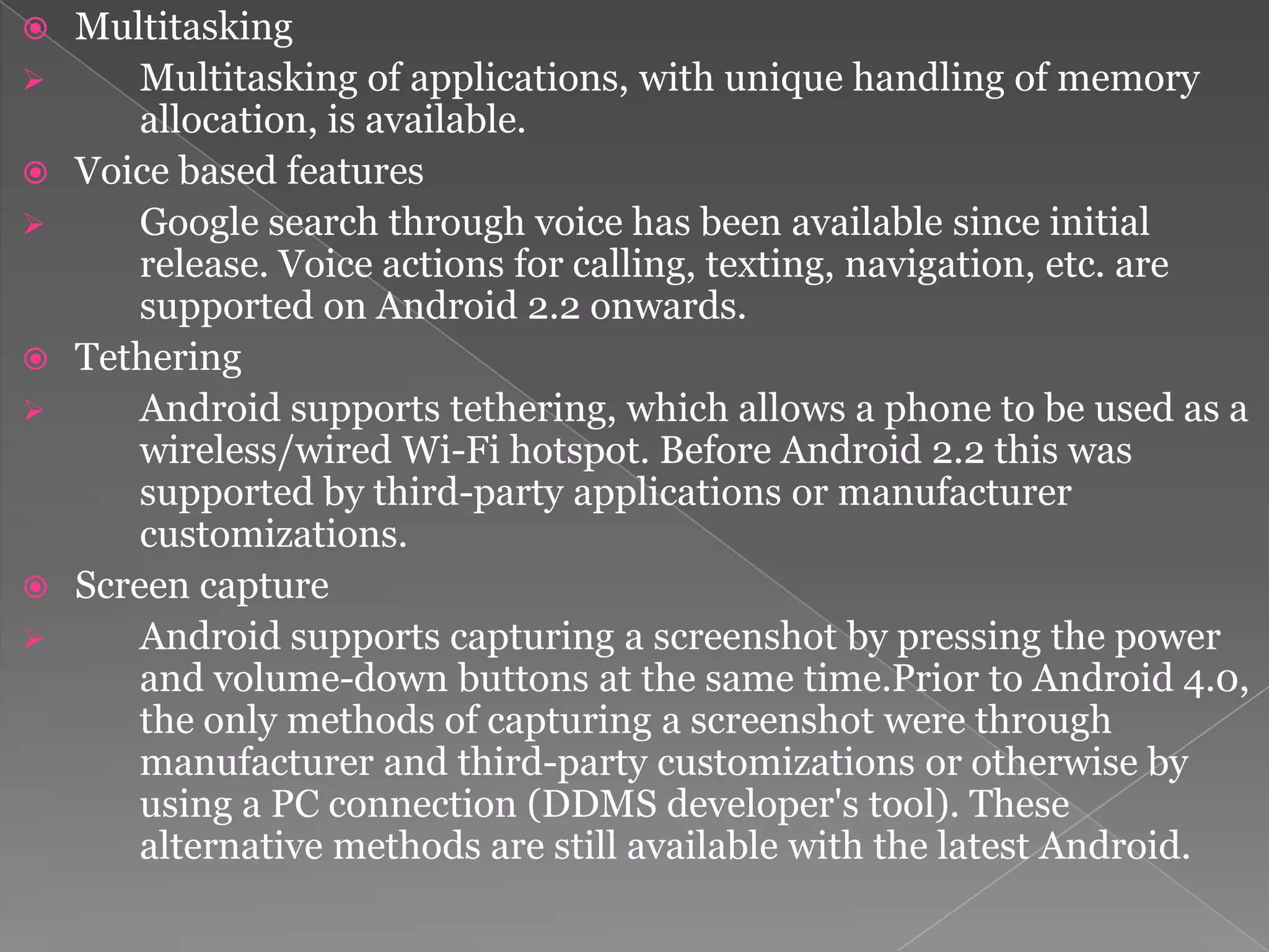    Multitasking
       Multitasking of applications, with unique handling of memory
        allocation, is available.
   Voice based features
       Google search through voice has been available since initial
        release. Voice actions for calling, texting, navigation, etc. are
        supported on Android 2.2 onwards.
   Tethering
       Android supports tethering, which allows a phone to be used as a
        wireless/wired Wi-Fi hotspot. Before Android 2.2 this was
        supported by third-party applications or manufacturer
        customizations.
   Screen capture
       Android supports capturing a screenshot by pressing the power
        and volume-down buttons at the same time.Prior to Android 4.0,
        the only methods of capturing a screenshot were through
        manufacturer and third-party customizations or otherwise by
        using a PC connection (DDMS developer's tool). These
        alternative methods are still available with the latest Android.
 
