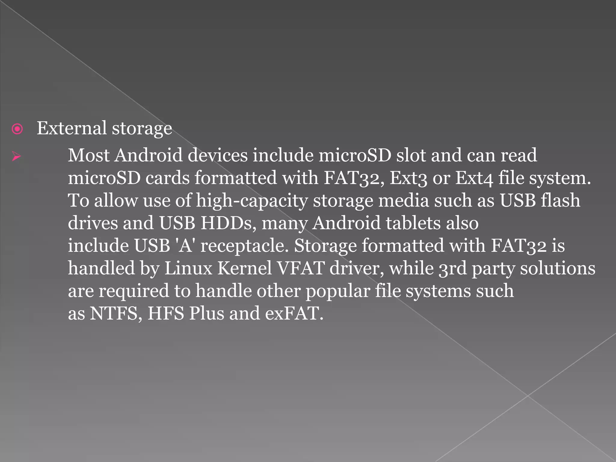  External storage
    Most Android devices include microSD slot and can read
     microSD cards formatted with FAT32, Ext3 or Ext4 file system.
     To allow use of high-capacity storage media such as USB flash
     drives and USB HDDs, many Android tablets also
     include USB 'A' receptacle. Storage formatted with FAT32 is
     handled by Linux Kernel VFAT driver, while 3rd party solutions
     are required to handle other popular file systems such
     as NTFS, HFS Plus and exFAT.
 