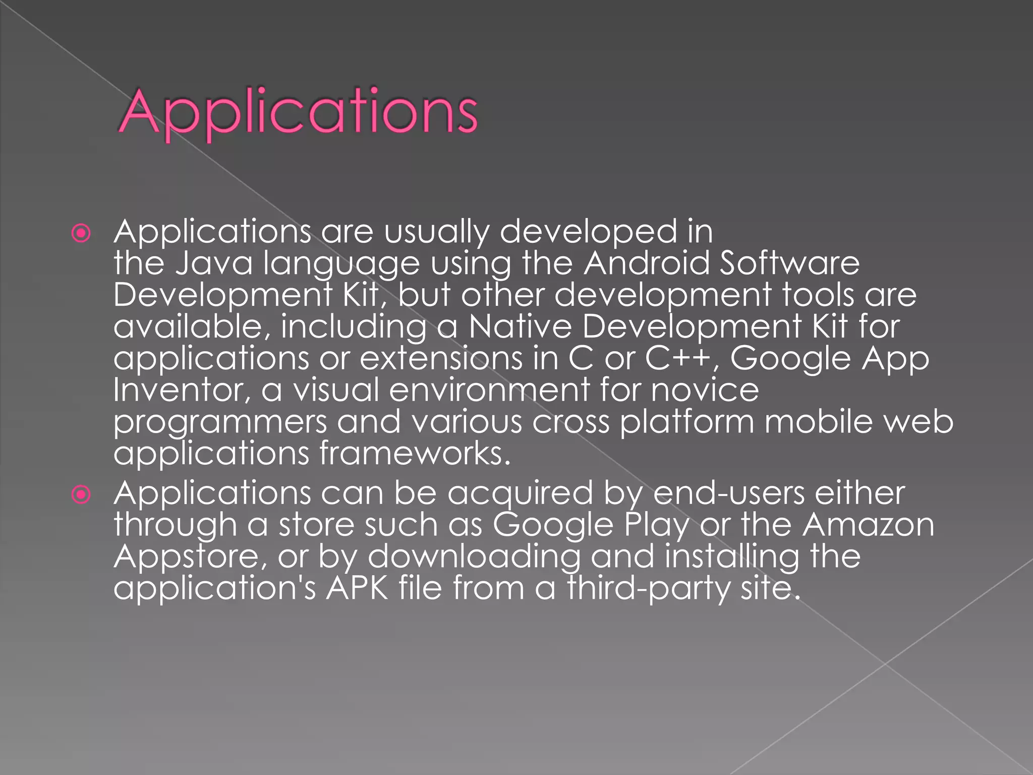    Applications are usually developed in
    the Java language using the Android Software
    Development Kit, but other development tools are
    available, including a Native Development Kit for
    applications or extensions in C or C++, Google App
    Inventor, a visual environment for novice
    programmers and various cross platform mobile web
    applications frameworks.
   Applications can be acquired by end-users either
    through a store such as Google Play or the Amazon
    Appstore, or by downloading and installing the
    application's APK file from a third-party site.
 
