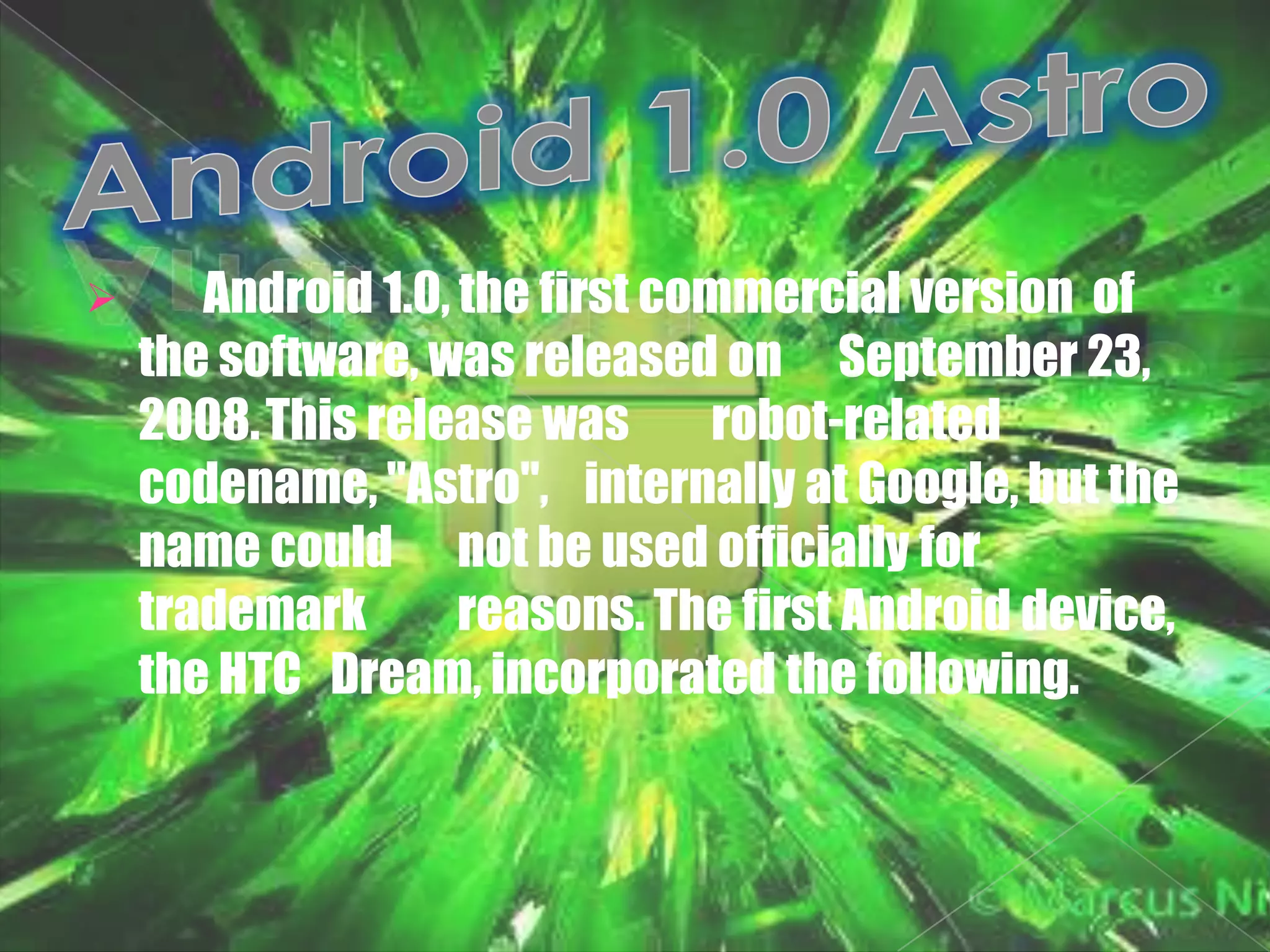       Android 1.0, the first commercial version of
    the software, was released on September 23,
    2008. This release was      robot-related
    codename, "Astro", internally at Google, but the
    name could not be used officially for
    trademark       reasons. The first Android device,
    the HTC Dream, incorporated the following.
 