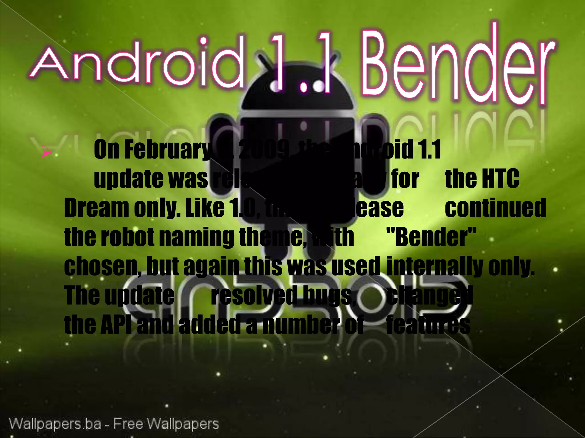       On February 9, 2009, the Android 1.1
       update was released, initially for the HTC
    Dream only. Like 1.0, this release      continued
    the robot naming theme, with "Bender"
    chosen, but again this was used internally only.
    The update resolved bugs, changed
    the API and added a number of features
 