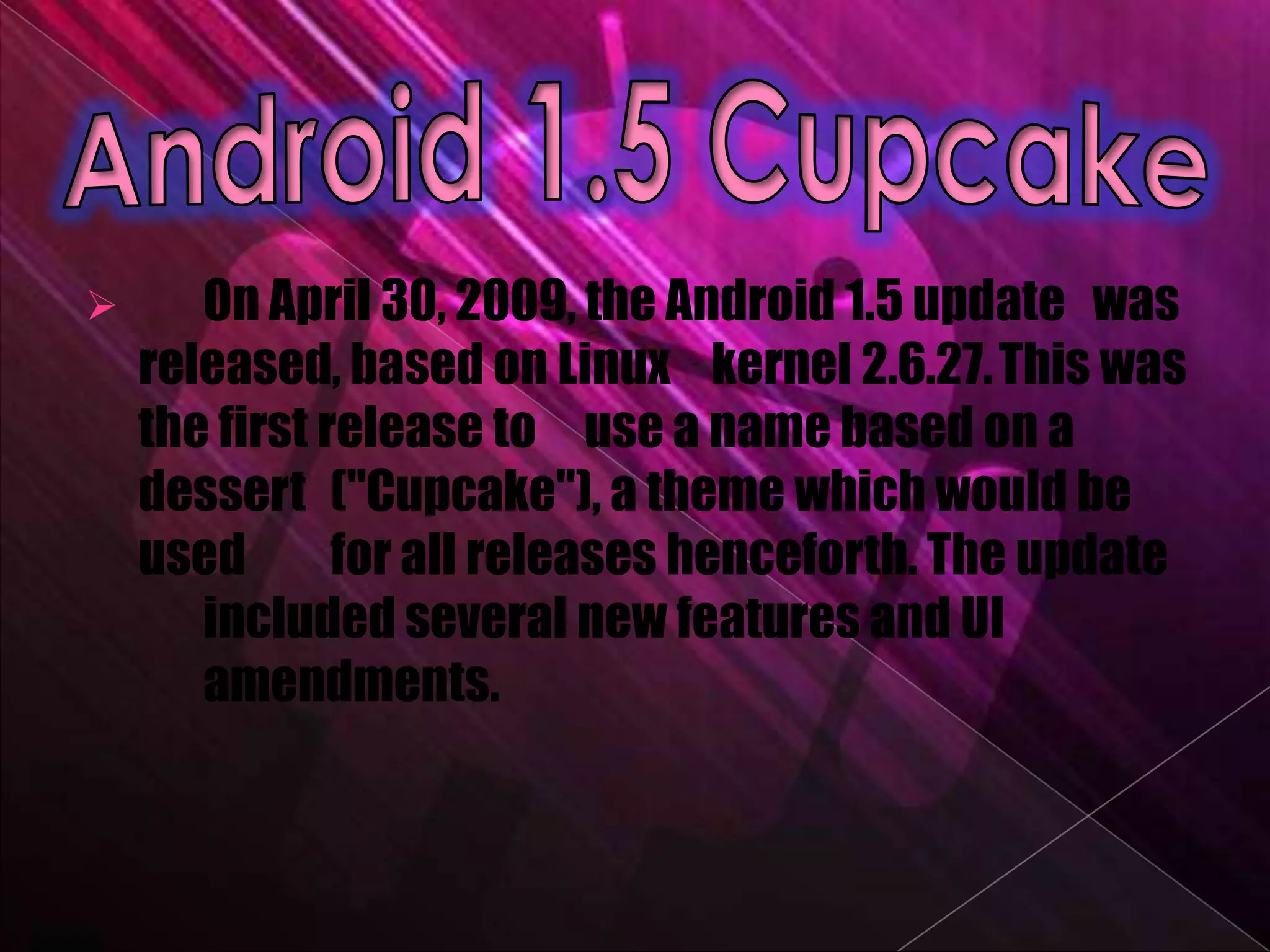       On April 30, 2009, the Android 1.5 update was
    released, based on Linux kernel 2.6.27. This was
    the first release to use a name based on a
    dessert ("Cupcake"), a theme which would be
    used       for all releases henceforth. The update
       included several new features and UI
       amendments.
 