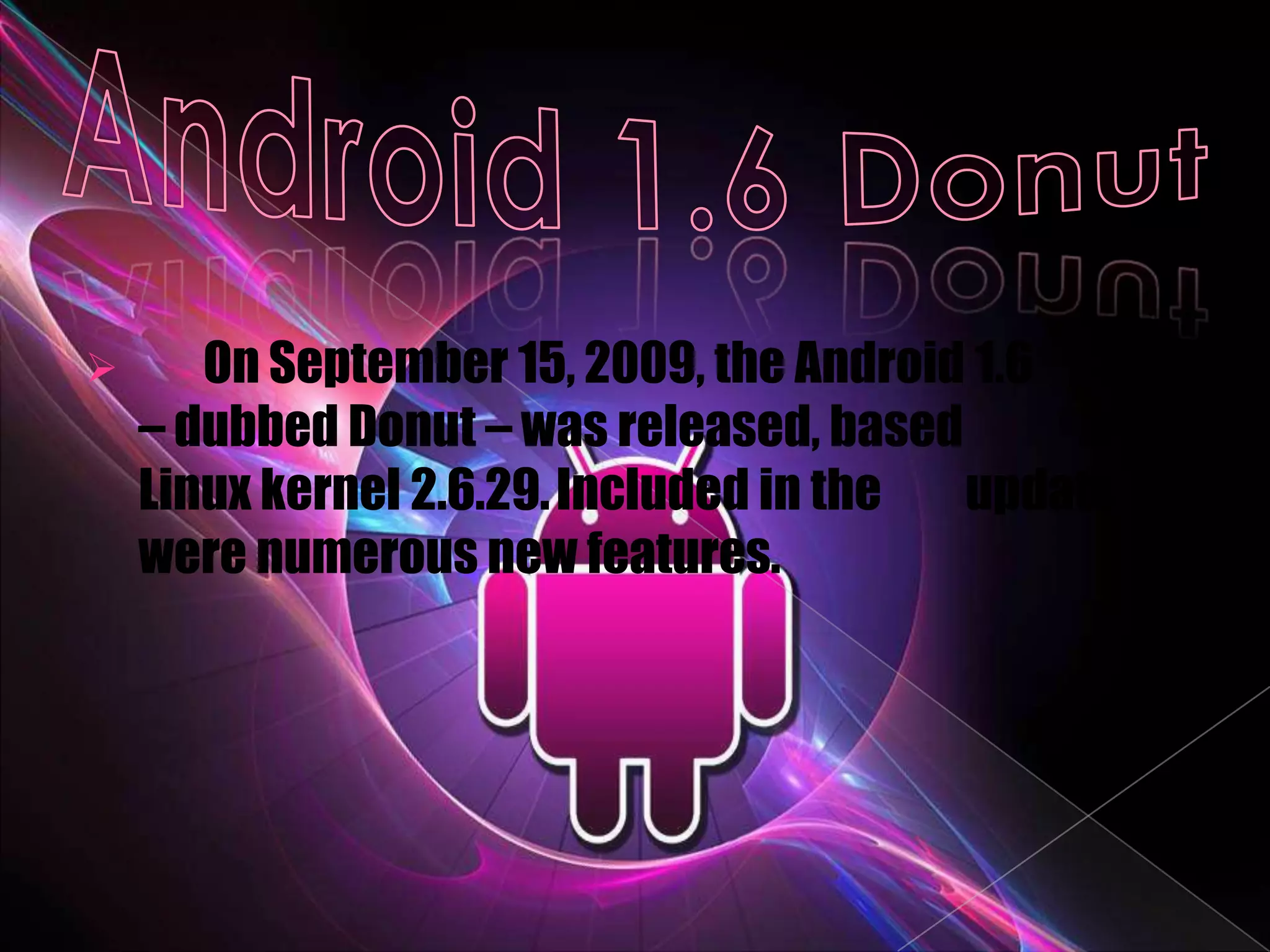       On September 15, 2009, the Android 1.6 SDK
    – dubbed Donut – was released, based      on
    Linux kernel 2.6.29. Included in the update
    were numerous new features.
 