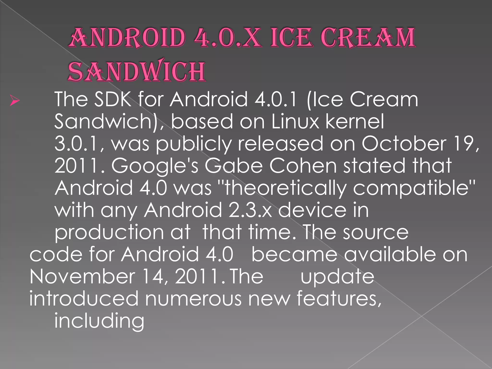       The SDK for Android 4.0.1 (Ice Cream
       Sandwich), based on Linux kernel
       3.0.1, was publicly released on October 19,
       2011. Google's Gabe Cohen stated that
       Android 4.0 was "theoretically compatible"
       with any Android 2.3.x device in
       production at that time. The source
    code for Android 4.0 became available on
    November 14, 2011. The       update
    introduced numerous new features,
       including
 