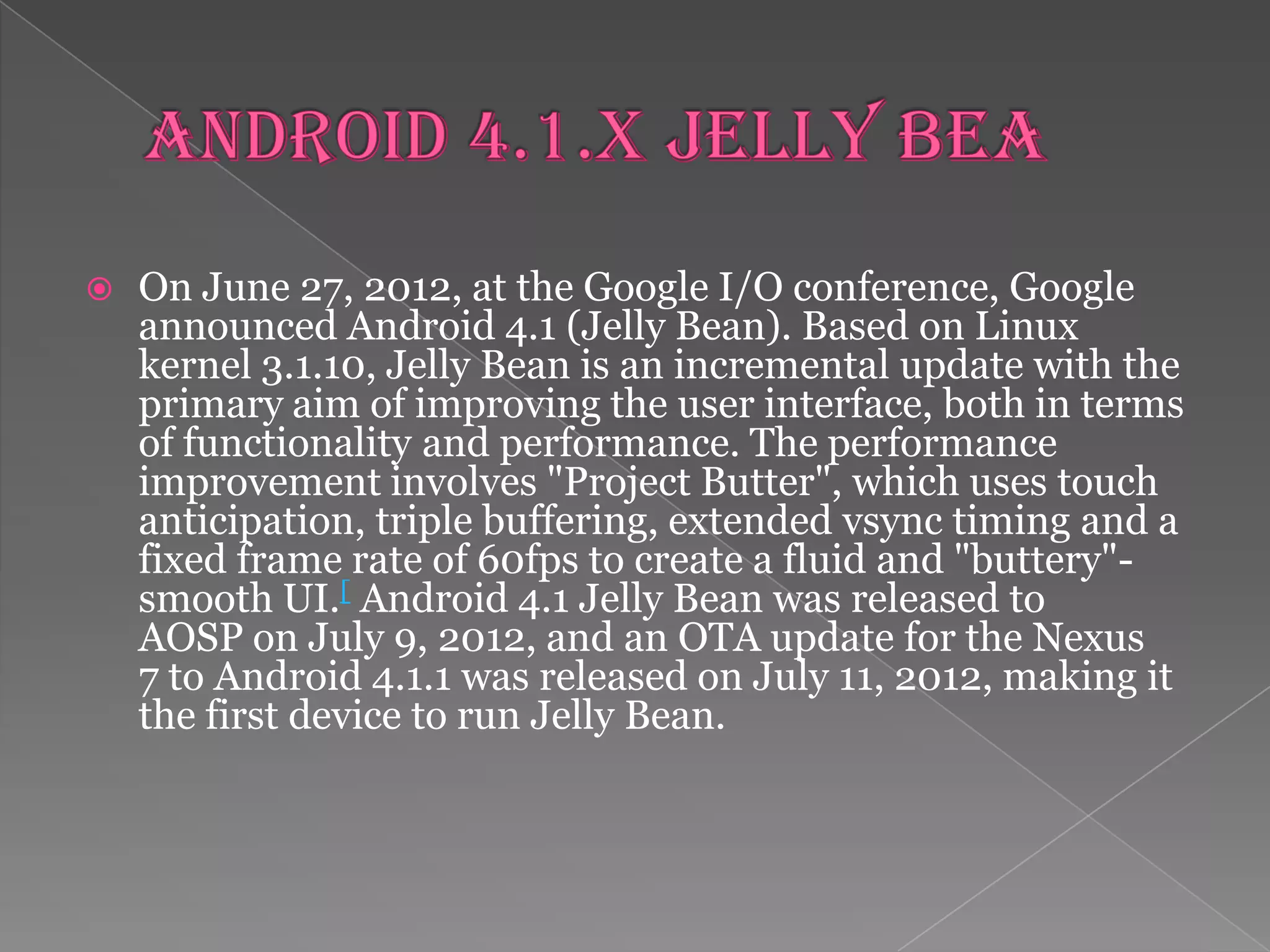    On June 27, 2012, at the Google I/O conference, Google
    announced Android 4.1 (Jelly Bean). Based on Linux
    kernel 3.1.10, Jelly Bean is an incremental update with the
    primary aim of improving the user interface, both in terms
    of functionality and performance. The performance
    improvement involves "Project Butter", which uses touch
    anticipation, triple buffering, extended vsync timing and a
    fixed frame rate of 60fps to create a fluid and "buttery"-
    smooth UI.[ Android 4.1 Jelly Bean was released to
    AOSP on July 9, 2012, and an OTA update for the Nexus
    7 to Android 4.1.1 was released on July 11, 2012, making it
    the first device to run Jelly Bean.
 