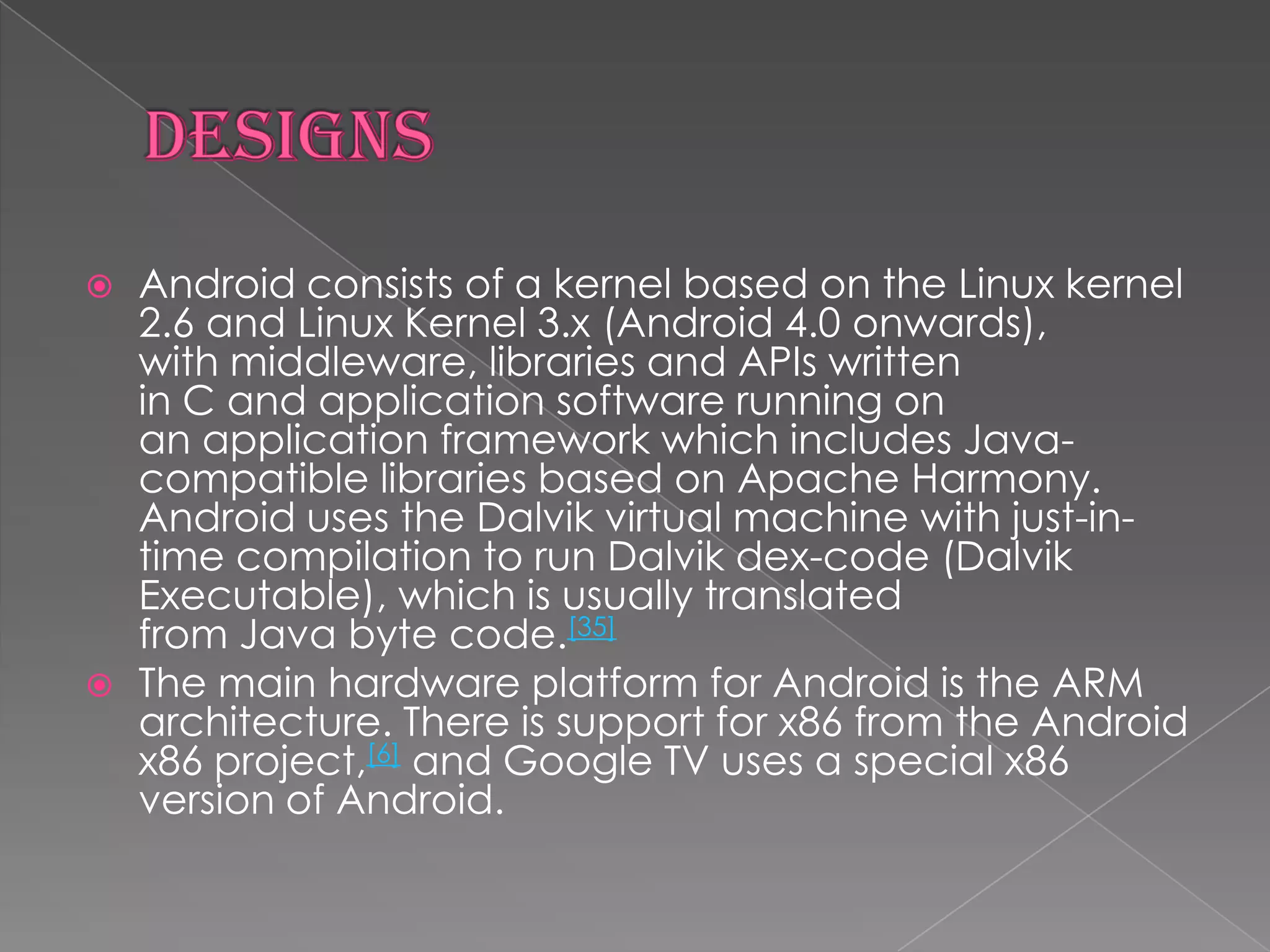    Android consists of a kernel based on the Linux kernel
    2.6 and Linux Kernel 3.x (Android 4.0 onwards),
    with middleware, libraries and APIs written
    in C and application software running on
    an application framework which includes Java-
    compatible libraries based on Apache Harmony.
    Android uses the Dalvik virtual machine with just-in-
    time compilation to run Dalvik dex-code (Dalvik
    Executable), which is usually translated
    from Java byte code.[35]
   The main hardware platform for Android is the ARM
    architecture. There is support for x86 from the Android
    x86 project,[6] and Google TV uses a special x86
    version of Android.
 