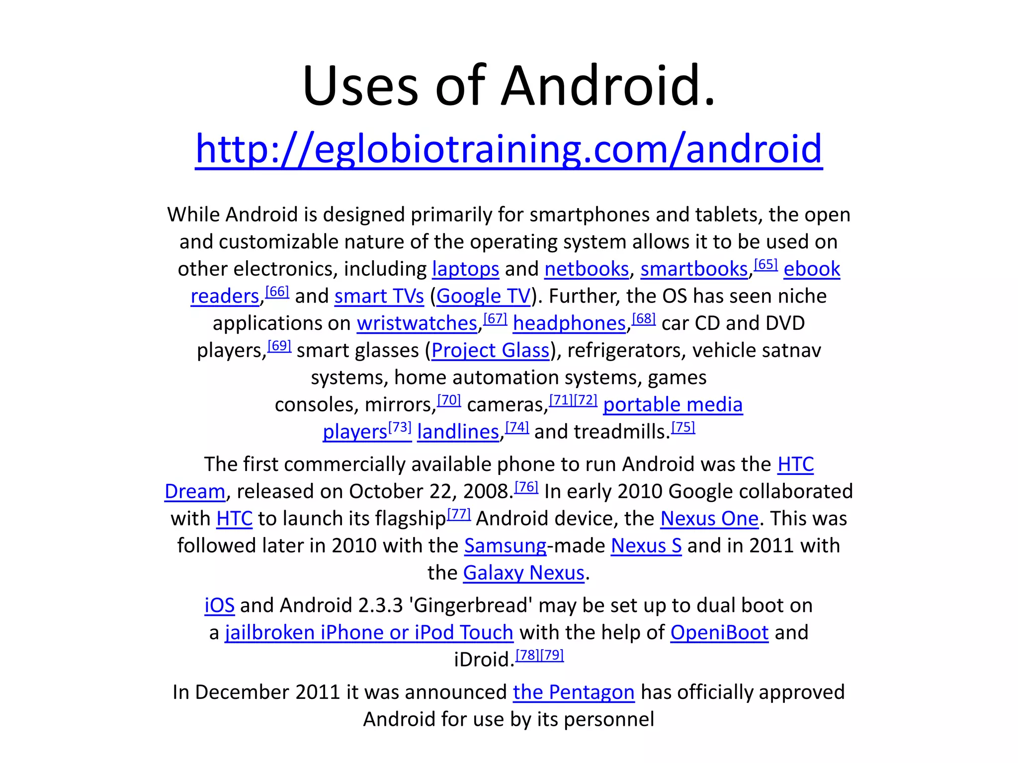 Uses of Android.
   http://eglobiotraining.com/android
While Android is designed primarily for smartphones and tablets, the open
  and customizable nature of the operating system allows it to be used on
  other electronics, including laptops and netbooks, smartbooks,[65] ebook
    readers,[66] and smart TVs (Google TV). Further, the OS has seen niche
       applications on wristwatches,[67] headphones,[68] car CD and DVD
     players,[69] smart glasses (Project Glass), refrigerators, vehicle satnav
                   systems, home automation systems, games
               consoles, mirrors,[70] cameras,[71][72] portable media
                    players[73] landlines,[74] and treadmills.[75]
      The first commercially available phone to run Android was the HTC
Dream, released on October 22, 2008.[76] In early 2010 Google collaborated
with HTC to launch its flagship[77] Android device, the Nexus One. This was
  followed later in 2010 with the Samsung-made Nexus S and in 2011 with
                                 the Galaxy Nexus.
      iOS and Android 2.3.3 'Gingerbread' may be set up to dual boot on
       a jailbroken iPhone or iPod Touch with the help of OpeniBoot and
                                    iDroid.[78][79]
 In December 2011 it was announced the Pentagon has officially approved
                         Android for use by its personnel
 