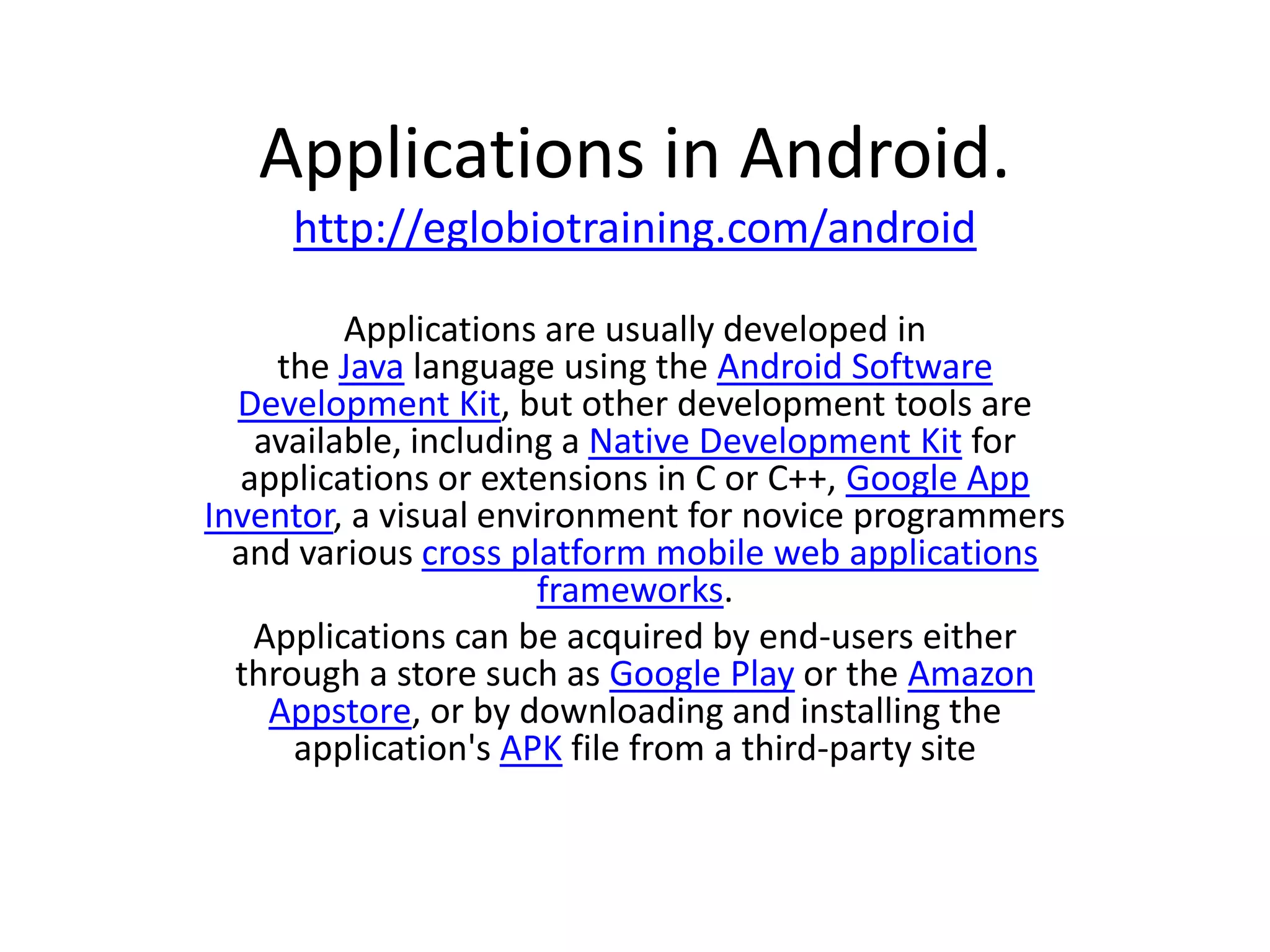 Applications in Android.
     http://eglobiotraining.com/android

         Applications are usually developed in
     the Java language using the Android Software
  Development Kit, but other development tools are
   available, including a Native Development Kit for
  applications or extensions in C or C++, Google App
Inventor, a visual environment for novice programmers
  and various cross platform mobile web applications
                      frameworks.
   Applications can be acquired by end-users either
  through a store such as Google Play or the Amazon
    Appstore, or by downloading and installing the
      application's APK file from a third-party site
 