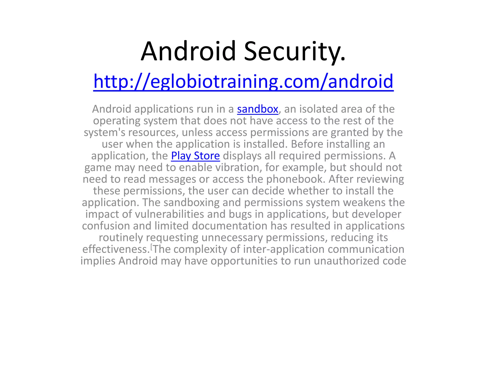 Android Security.
  http://eglobiotraining.com/android
   Android applications run in a sandbox, an isolated area of the
    operating system that does not have access to the rest of the
 system's resources, unless access permissions are granted by the
      user when the application is installed. Before installing an
   application, the Play Store displays all required permissions. A
  game may need to enable vibration, for example, but should not
 need to read messages or access the phonebook. After reviewing
    these permissions, the user can decide whether to install the
 application. The sandboxing and permissions system weakens the
  impact of vulnerabilities and bugs in applications, but developer
 confusion and limited documentation has resulted in applications
     routinely requesting unnecessary permissions, reducing its
 effectiveness.[The complexity of inter-application communication
implies Android may have opportunities to run unauthorized code
 