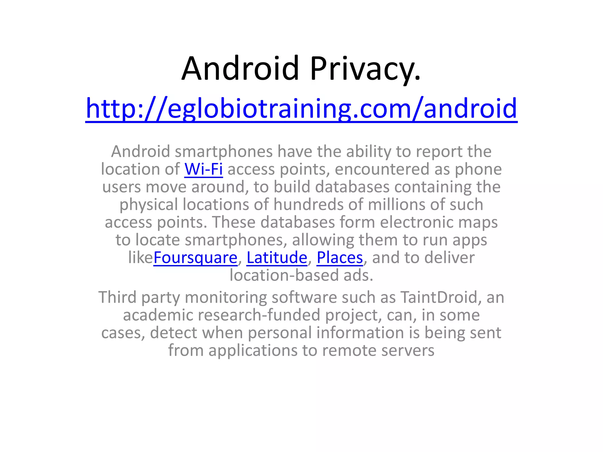 Android Privacy.
http://eglobiotraining.com/android
   Android smartphones have the ability to report the
 location of Wi-Fi access points, encountered as phone
 users move around, to build databases containing the
    physical locations of hundreds of millions of such
  access points. These databases form electronic maps
   to locate smartphones, allowing them to run apps
     likeFoursquare, Latitude, Places, and to deliver
                    location-based ads.
 Third party monitoring software such as TaintDroid, an
    academic research-funded project, can, in some
 cases, detect when personal information is being sent
           from applications to remote servers
 