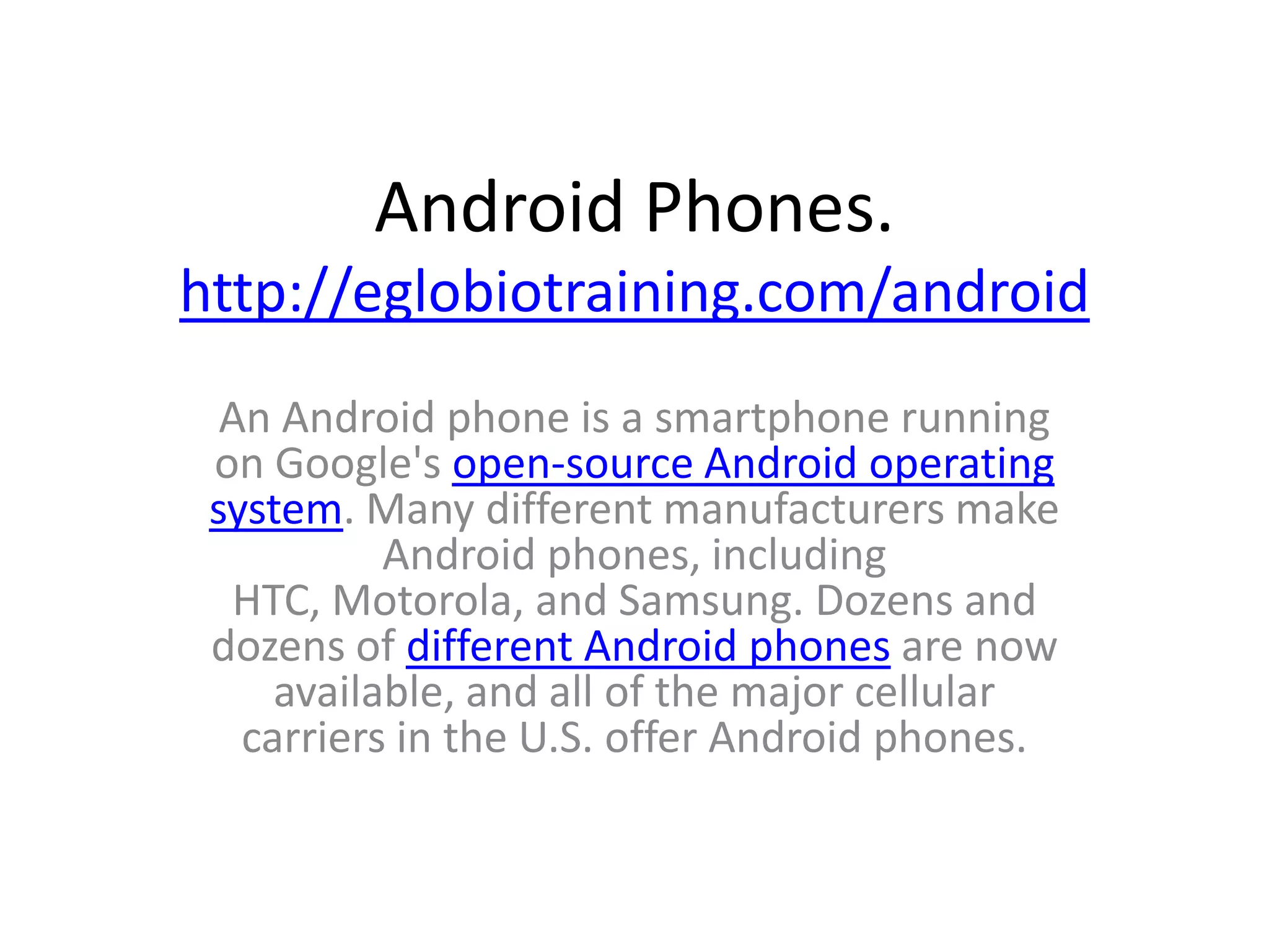 Android Phones.
http://eglobiotraining.com/android
  An Android phone is a smartphone running
 on Google's open-source Android operating
 system. Many different manufacturers make
           Android phones, including
  HTC, Motorola, and Samsung. Dozens and
 dozens of different Android phones are now
     available, and all of the major cellular
   carriers in the U.S. offer Android phones.
 