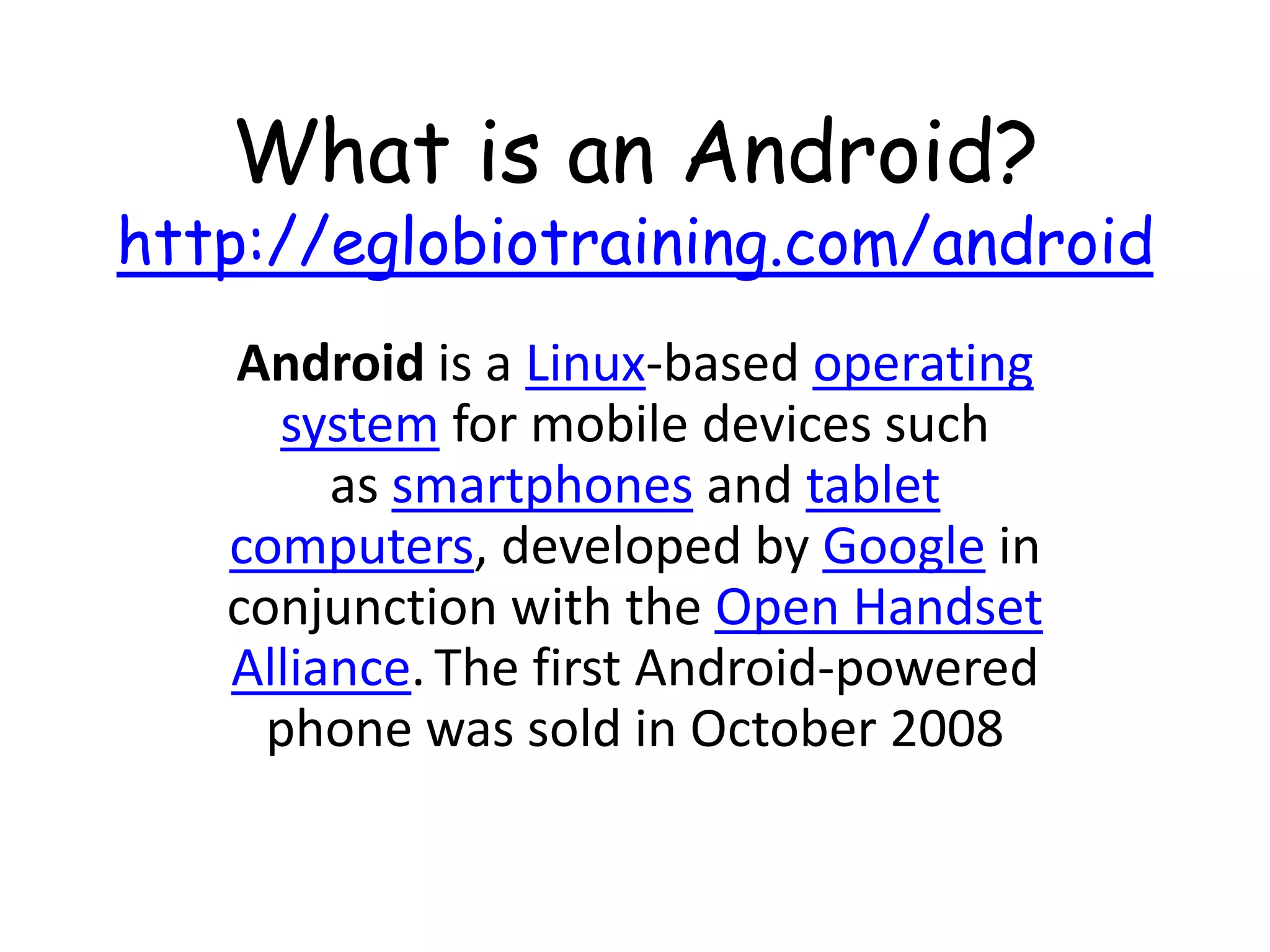 What is an Android?
http://eglobiotraining.com/android
   Android is a Linux-based operating
     system for mobile devices such
        as smartphones and tablet
   computers, developed by Google in
   conjunction with the Open Handset
   Alliance. The first Android-powered
     phone was sold in October 2008
 