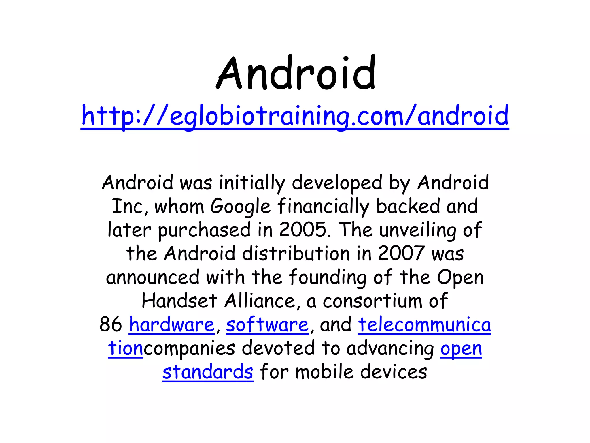 Android
http://eglobiotraining.com/android

 Android was initially developed by Android
   Inc, whom Google financially backed and
  later purchased in 2005. The unveiling of
    the Android distribution in 2007 was
  announced with the founding of the Open
      Handset Alliance, a consortium of
 86 hardware, software, and telecommunica
  tioncompanies devoted to advancing open
         standards for mobile devices
 