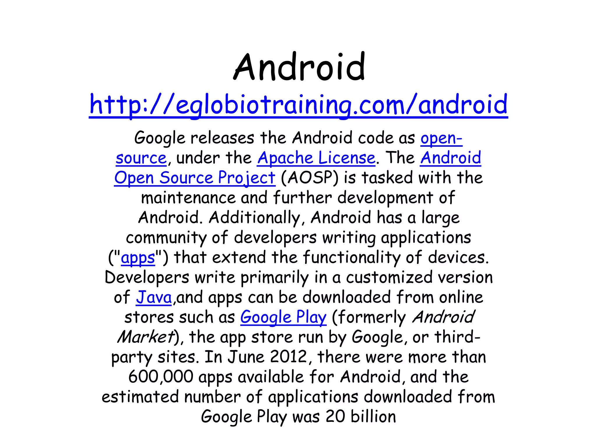 Android
http://eglobiotraining.com/android
      Google releases the Android code as open-
    source, under the Apache License. The Android
   Open Source Project (AOSP) is tasked with the
       maintenance and further development of
       Android. Additionally, Android has a large
     community of developers writing applications
  ("apps") that extend the functionality of devices.
 Developers write primarily in a customized version
   of Java,and apps can be downloaded from online
     stores such as Google Play (formerly Android
    Market), the app store run by Google, or third-
   party sites. In June 2012, there were more than
     600,000 apps available for Android, and the
 estimated number of applications downloaded from
               Google Play was 20 billion
 