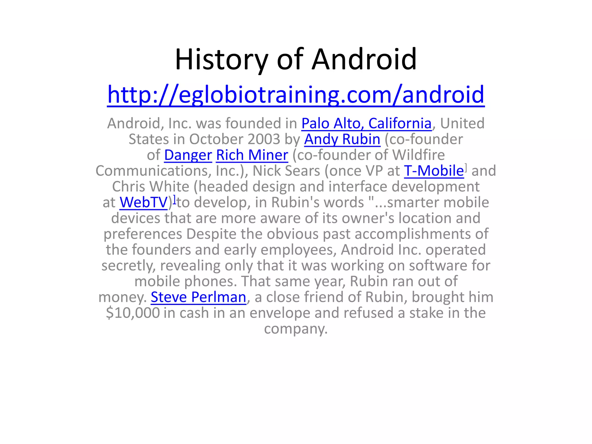 History of Android
 http://eglobiotraining.com/android
  Android, Inc. was founded in Palo Alto, California, United
     States in October 2003 by Andy Rubin (co-founder
        of Danger Rich Miner (co-founder of Wildfire
Communications, Inc.), Nick Sears (once VP at T-Mobile] and
   Chris White (headed design and interface development
 at WebTV)]to develop, in Rubin's words "...smarter mobile
   devices that are more aware of its owner's location and
 preferences Despite the obvious past accomplishments of
  the founders and early employees, Android Inc. operated
 secretly, revealing only that it was working on software for
      mobile phones. That same year, Rubin ran out of
money. Steve Perlman, a close friend of Rubin, brought him
  $10,000 in cash in an envelope and refused a stake in the
                           company.
 