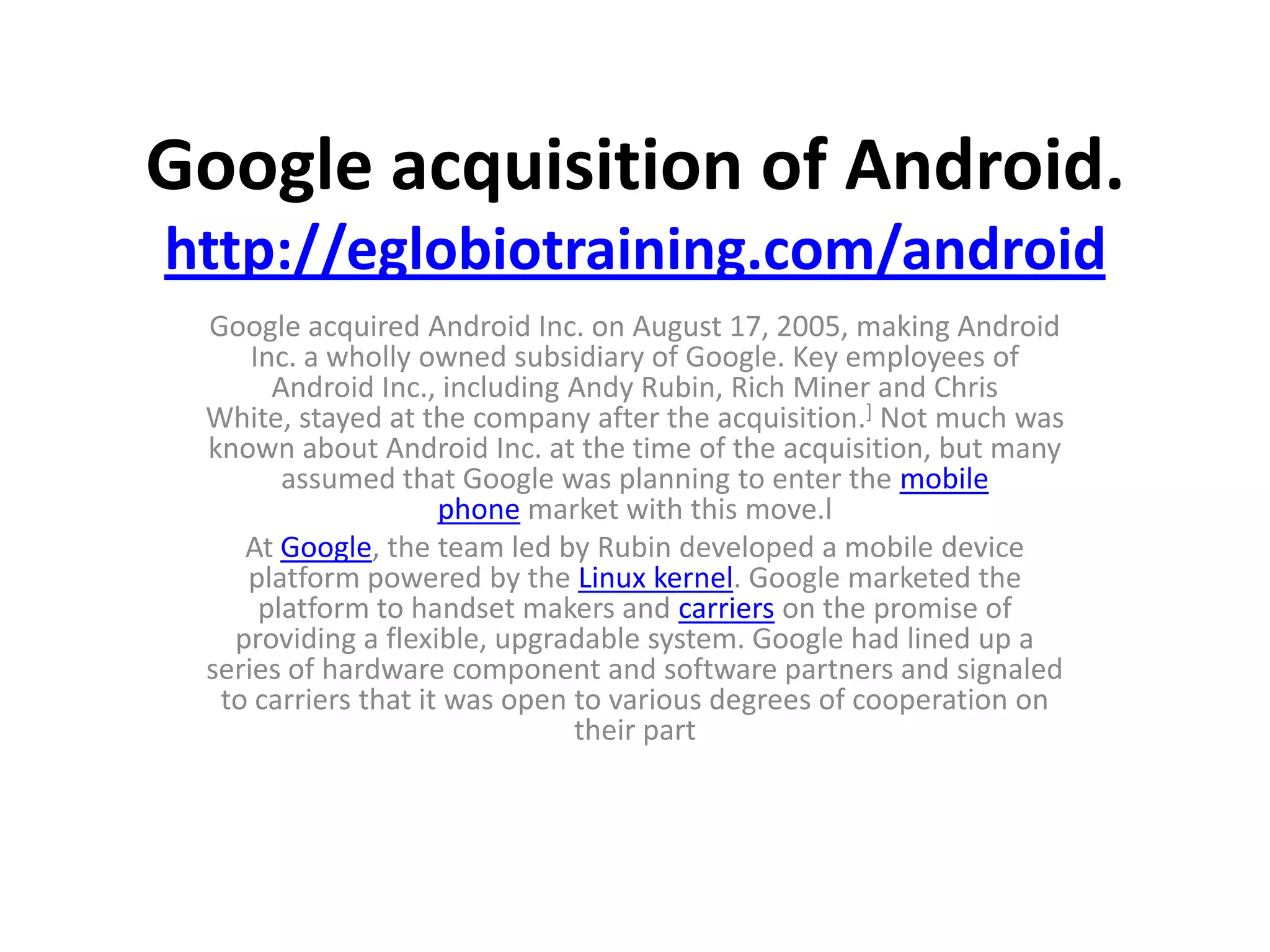 Google acquisition of Android.
http://eglobiotraining.com/android
 Google acquired Android Inc. on August 17, 2005, making Android
     Inc. a wholly owned subsidiary of Google. Key employees of
       Android Inc., including Andy Rubin, Rich Miner and Chris
 White, stayed at the company after the acquisition.] Not much was
 known about Android Inc. at the time of the acquisition, but many
        assumed that Google was planning to enter the mobile
                     phone market with this move.l
    At Google, the team led by Rubin developed a mobile device
    platform powered by the Linux kernel. Google marketed the
      platform to handset makers and carriers on the promise of
   providing a flexible, upgradable system. Google had lined up a
 series of hardware component and software partners and signaled
  to carriers that it was open to various degrees of cooperation on
                               their part
 