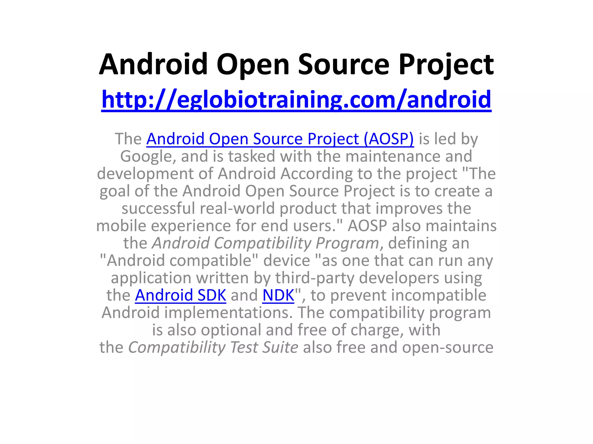 Android Open Source Project
http://eglobiotraining.com/android
  The Android Open Source Project (AOSP) is led by
   Google, and is tasked with the maintenance and
development of Android According to the project "The
goal of the Android Open Source Project is to create a
   successful real-world product that improves the
mobile experience for end users." AOSP also maintains
   the Android Compatibility Program, defining an
"Android compatible" device "as one that can run any
  application written by third-party developers using
 the Android SDK and NDK", to prevent incompatible
Android implementations. The compatibility program
        is also optional and free of charge, with
the Compatibility Test Suite also free and open-source
 