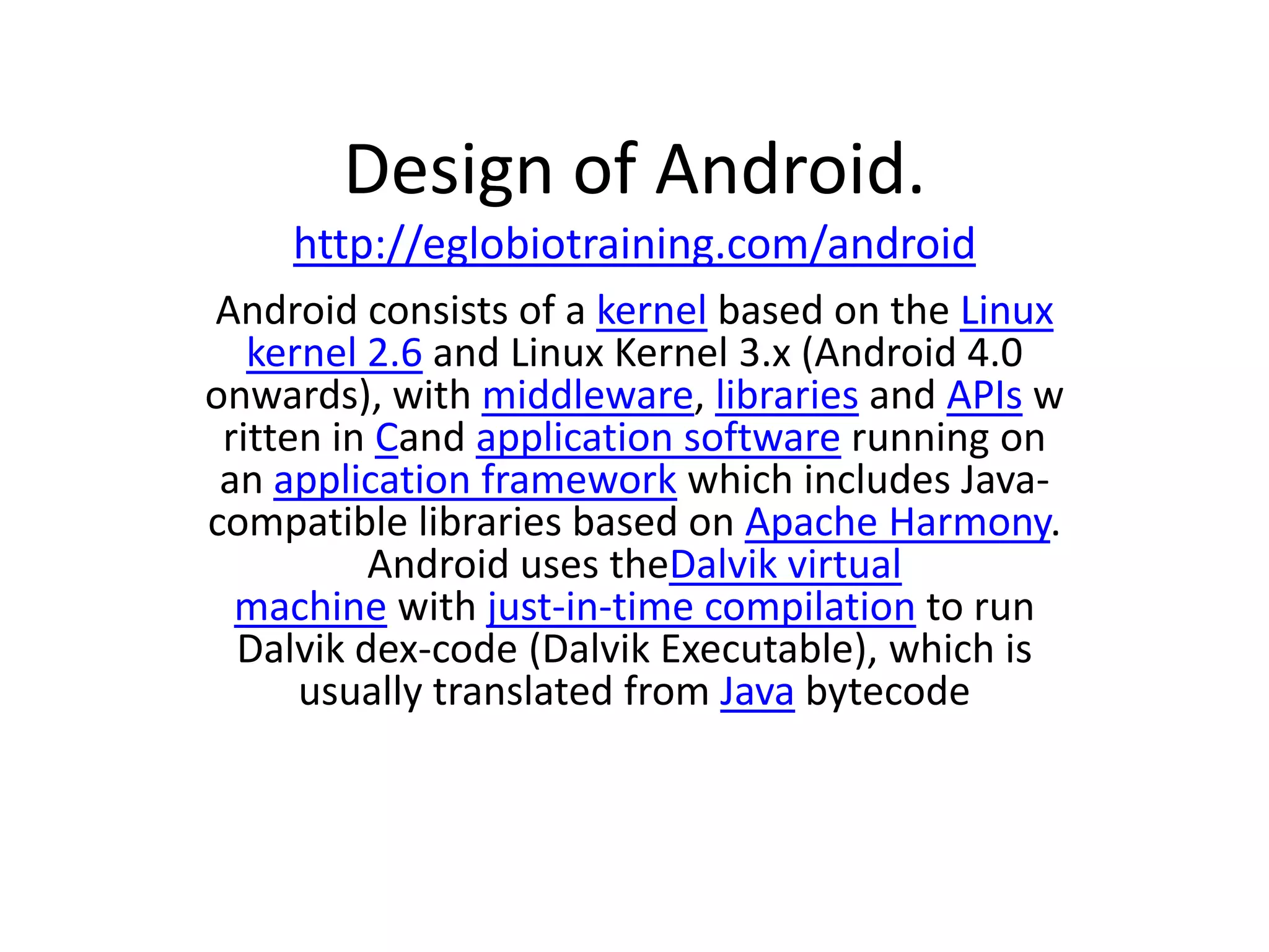 Design of Android.
    http://eglobiotraining.com/android
Android consists of a kernel based on the Linux
   kernel 2.6 and Linux Kernel 3.x (Android 4.0
onwards), with middleware, libraries and APIs w
 ritten in Cand application software running on
 an application framework which includes Java-
compatible libraries based on Apache Harmony.
          Android uses theDalvik virtual
  machine with just-in-time compilation to run
  Dalvik dex-code (Dalvik Executable), which is
      usually translated from Java bytecode
 