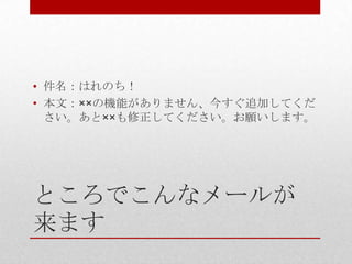 • 件名：はれのち！
• 本文：××の機能がありません、今すぐ追加してくだ
  さい。あと××も修正してください。お願いします。




ところでこんなメールが
来ます
 