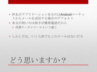 • 件名がアプリケーション名なのはAndroidマーケッ
  トからメールを送信する場合のデフォルト
• 本文が短いのは相手が携帯電話だから
 • 所謂ケータイメールという感じ


• しかしだな、いくら何でもこのメールはないだろ




どう思いますか？
 