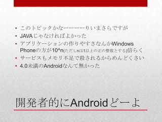 • このトピックかなーーーーりいまさらですが
• JAVAじゃなければよかった
• アプリケーションの作りやすさなんかWindows
  Phoneの方が10^n(ただしnは1以上の正の整数とする)倍らく
• サービスもメモリ不足で殺されるからめんどくさい
• 4.0未満のAndroidなんて無かった




開発者的にAndroidどーよ
 