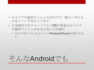 • キャリアの猛烈プッシュのおかげで一般ユーザにも
  かなーーーり広がってます
• 日本国内でのスマートフォンOSの普及はキャリア
  の猛烈プッシュがあるかないかが境目
 • なにが言いたいかというとWindowsPhoneは流行らな
   い




そんなAndroidでも
 