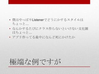 • 僕はやっぱりListenerでどうにかするスタイルは
  ちょっと…
• なんかするたびにクラス作らないといけない文化圏
  はちょっと…
• アプリ作ってる最中になんど死にかけたか




極端な例ですが
 