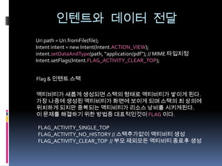 인텐트와 데이터 전달
Uri path = Uri.fromFile(file);
Intent intent = new Intent(Intent.ACTION_VIEW);
intent.setDataAndType(path, “application/pdf”); // MIME 타입지정
Intent.setFlags(Intent.FLAG_ACTIVITY_CLEAR_TOP);


Flag & 인텐트 스택

액티비티가 새롭게 생성되면 스택의 형태로 액티비티가 쌓이게 된다.
가장 나중에 생성된 액티비티가 화면에 보이게 되며 스택의 최 상의에
위치하게 되지만 중복되는 액티비티가 리소스 낭비를 시키게된다.
이 문제를 해결하기 위한 방법중 대표적인것이 FLAG 이다.

FLAG_ACTIVITY_SINGLE_TOP
FLAG_ACTIVITY_NO_HISTORY // 스택추가없이 액티비티 생성
FLAG_ACTIVITY_CLEAR_TOP // 부모 제외모든 액티비티 종료후 생성
 