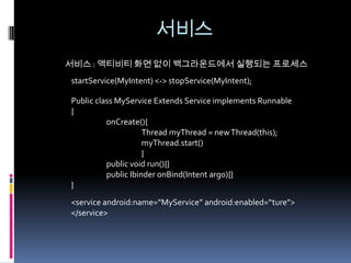 서비스
서비스 : 액티비티 화면 없이 백그라운드에서 실행되는 프로세스
startService(MyIntent) <-> stopService(MyIntent);

Public class MyService Extends Service implements Runnable
{
          onCreate(){
                     Thread myThread = new Thread(this);
                     myThread.start()
                     }
          public void run(){}
          public Ibinder onBind(Intent arg0){}
}
<service android:name=“MyService” android:enabled=“ture”>
</service>
 