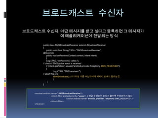 브로드캐스트 수신자
브로드캐스트 수신자: 어떤 메시지를 받고 싶다고 등록하면 그 메시지가
            이 애플리케이션에 전달되는 방식

           public class SMSBroadcastReceiver extends BroadcastReceiver
           {
               public static final String TAG = "SMSBroadcastReceiver";
           @Override
               public void onReceive(Context context, Intent intent)
               {
               Log.i(TAG, "onReceive() called.");
           // check if SMS global event is received
               if (intent.getAction().equals("android.provider.Telephony.SMS_RECEIVED"))
               {
                        Log.i(TAG, "SMS received.");
           // abort this one
                        abortBroadcast(); // 더 이상 다른 수신자에게 메시지 보내지 말라는것.
                        }
                }
           }



   <receiver android:name=".SMSBroadcastReceiver">
                     <intent-filter android:priority="10001"> // 전달 우선순위 숫자가 클수록 우선순위가 높다
                                       <action android:name="android.provider.Telephony.SMS_RECEIVED" />
                    </intent-filter>
   </receiver>
 