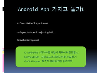 Android App 가지고 놀기1

setContentView(R.layout.main)


res/layout/main.xml -> @string/hello


Res/values/strings.xml




       ID : android:id : 레이아웃 파일에 외부에서 참조할ID
       findViewById() : 자바코드에서 레이아웃 파일 찾기
       OnClickListener : 참조한 객체 이벤트 처리코드
 