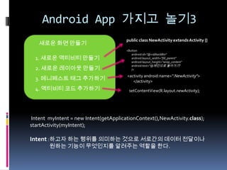 Android App 가지고 놀기3
                                       public class NewActivity extends Activity {}
   새로운 화면 만들기
                                       <Button
                                          android:id="@+id/backBtn"
  1. 새로운 액티비티 만들기                         android:layout_width="fill_parent"
                                          android:layout_height="wrap_content"
                                          android:text="@메인으로 돌아가기"
  2. 새로운 레이아웃 만들기                         />

                                        <activity android:name=".NewActivity">
  3. 메니페스트 태그 추가하기                         </activity>
  4. 액티비티 코드 추가하기                       setContentView(R.layout.newActivity);




Intent myIntent = new Intent(getApplicationContext(),NewActivity.class);
startActivity(myIntent);

Intent :하고자 하는 행위를 의미하는 것으로 서로간의 데이터 전달이나
        원하는 기능이 무엇인지를 알려주는 역할을 한다.
 