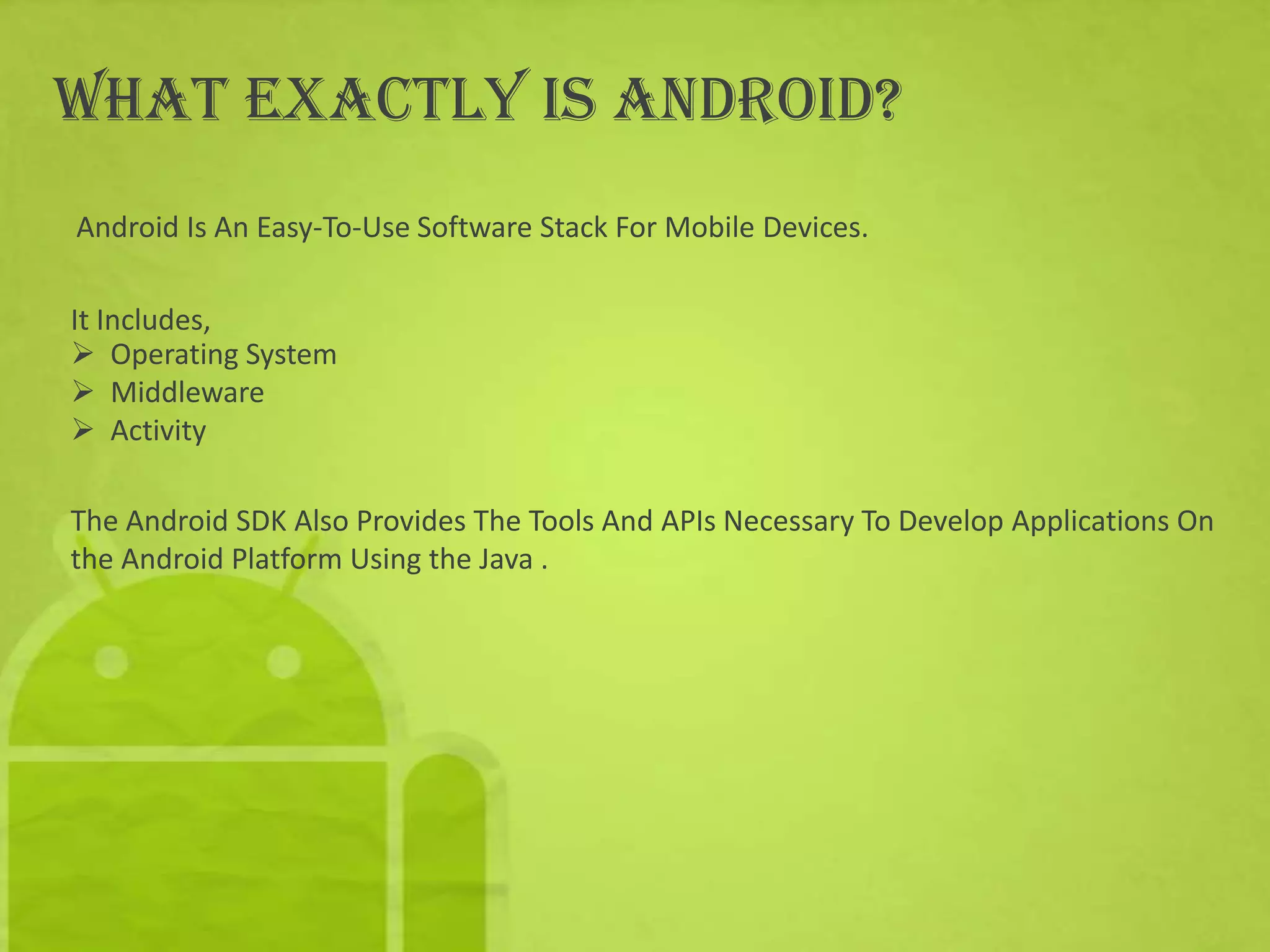 What Exactly is Android?
Android Is An Easy-To-Use Software Stack For Mobile Devices.

It Includes,
 Operating System
 Middleware
 Activity

The Android SDK Also Provides The Tools And APIs Necessary To Develop Applications On
the Android Platform Using the Java .
 