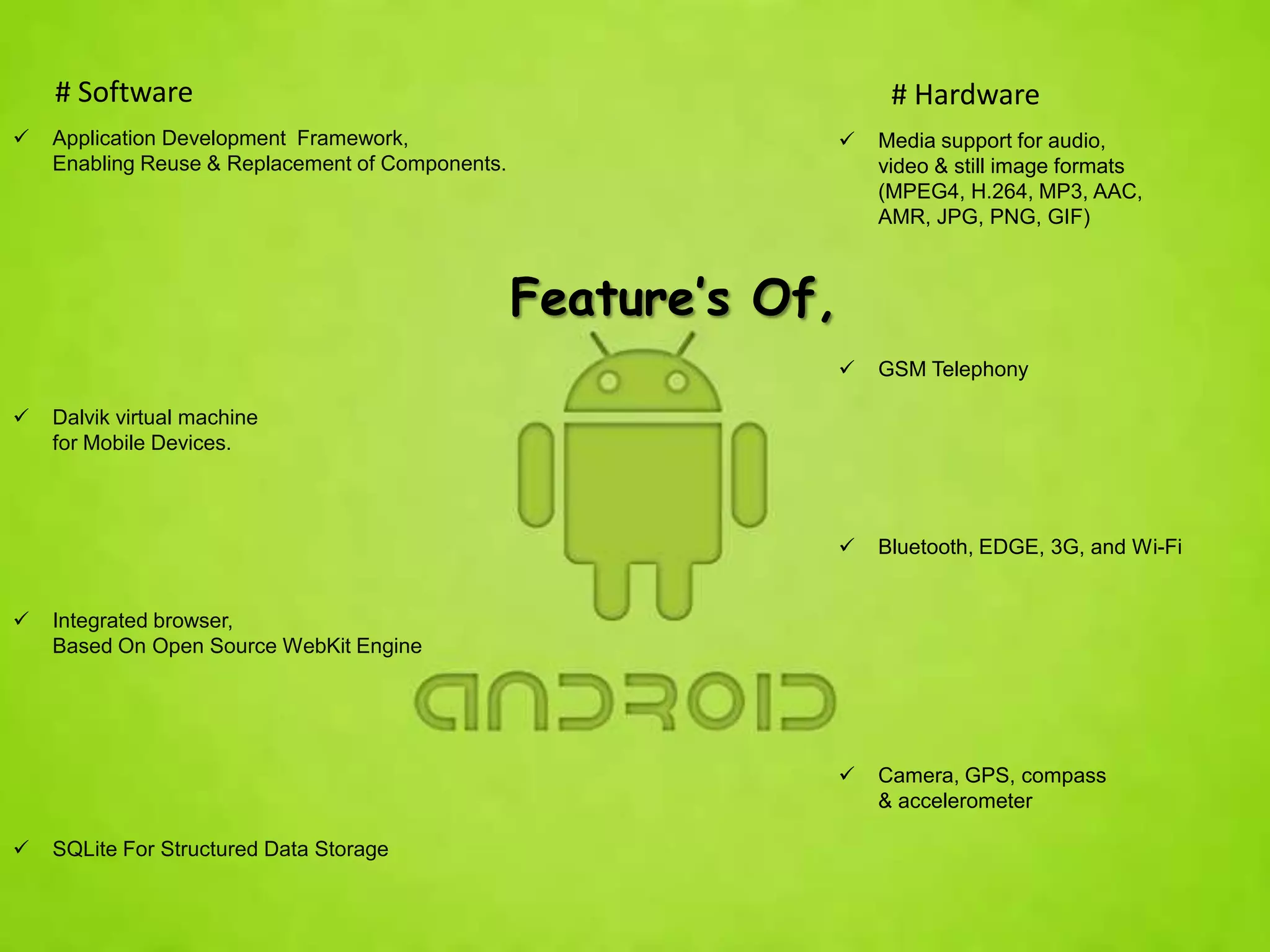 # Software                                                         # Hardware
   Application Development Framework,                               Media support for audio,
    Enabling Reuse & Replacement of Components.                       video & still image formats
                                                                      (MPEG4, H.264, MP3, AAC,
                                                                      AMR, JPG, PNG, GIF)



                                                  Feature’s Of,
                                                                     GSM Telephony

   Dalvik virtual machine
    for Mobile Devices.



                                                                     Bluetooth, EDGE, 3G, and Wi-Fi


   Integrated browser,
    Based On Open Source WebKit Engine




                                                                     Camera, GPS, compass
                                                                      & accelerometer

   SQLite For Structured Data Storage
 