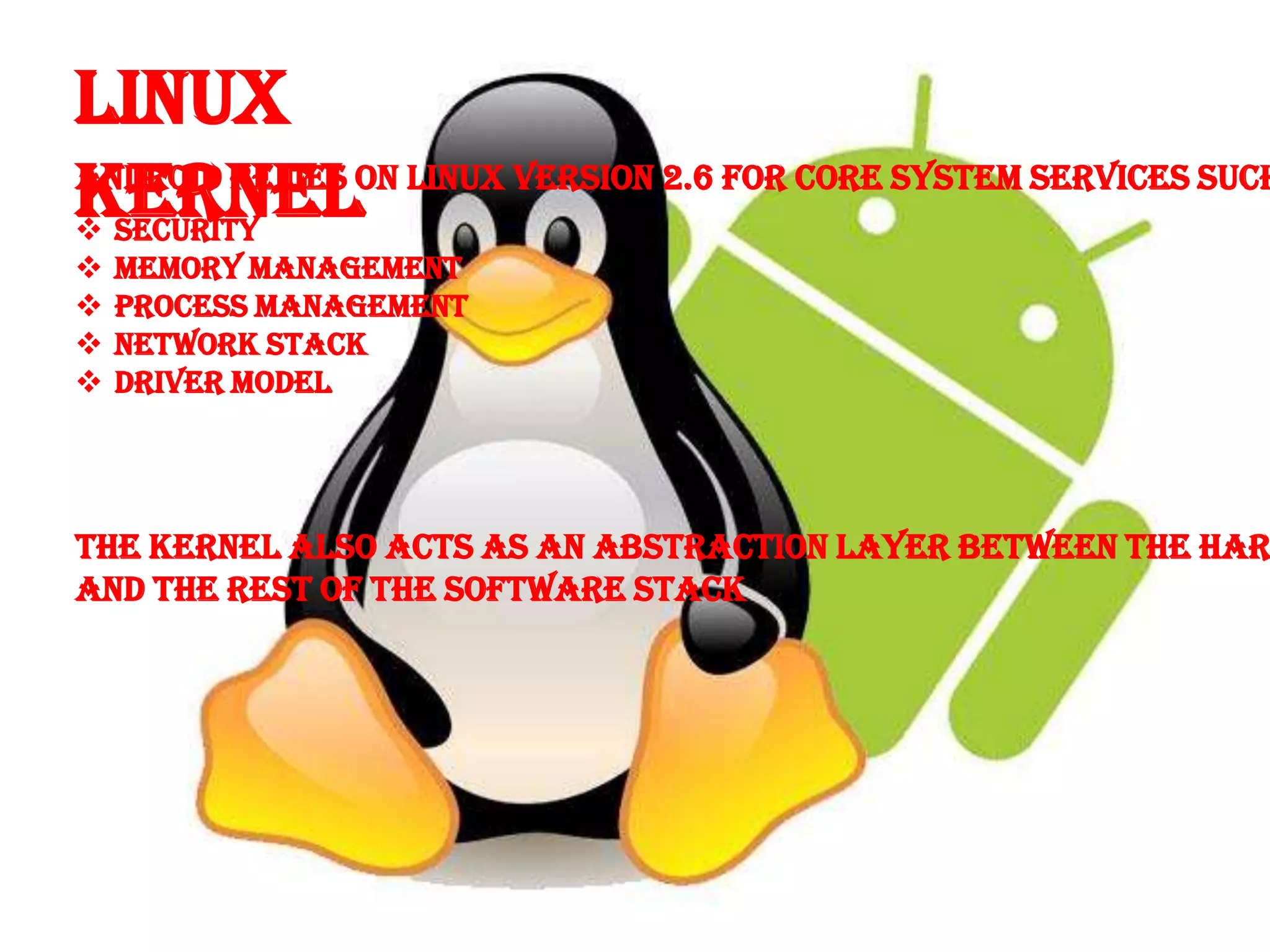 Linux
Kernel
Android relies on Linux version 2.6 for core system services such
 Security
   Memory Management
   Process Management
   Network Stack
   Driver Model




The Kernel Also Acts As An Abstraction layer Between The Har
And The Rest of The Software Stack
 
