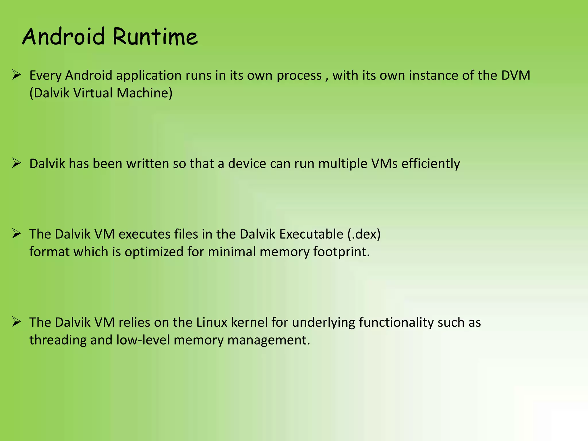 Android Runtime
 Every Android application runs in its own process , with its own instance of the DVM
  (Dalvik Virtual Machine)



 Dalvik has been written so that a device can run multiple VMs efficiently



 The Dalvik VM executes files in the Dalvik Executable (.dex)
  format which is optimized for minimal memory footprint.



 The Dalvik VM relies on the Linux kernel for underlying functionality such as
  threading and low-level memory management.
 