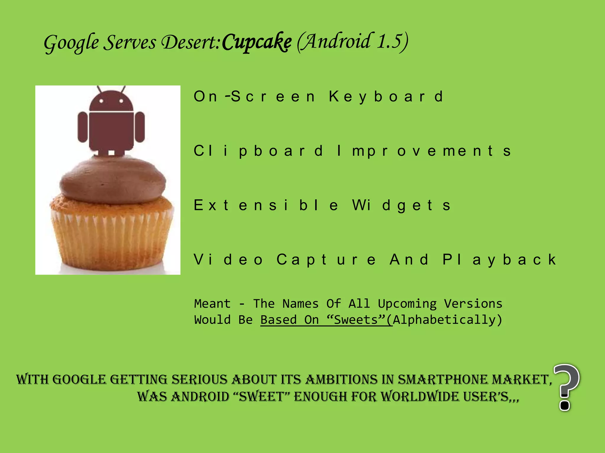 Google Serves Desert:Cupcake (Android 1.5)

                      O n -S c r e e n K e y b o a r d


                      C l i p b o a r d I mp r o v e me n t s


                      E x t e n s i b l e Wi d g e t s


                      Vi d e o Ca p t u r e An d Pl a y b a c k

                      Meant - The Names Of All Upcoming Versions
                      Would Be Based On “Sweets”(Alphabetically)



With Google Getting Serious About Its Ambitions In Smartphone Market,
               WaS anDroiD “SWeet” enoUgH For WorlDWiDe USer’S,,,
 