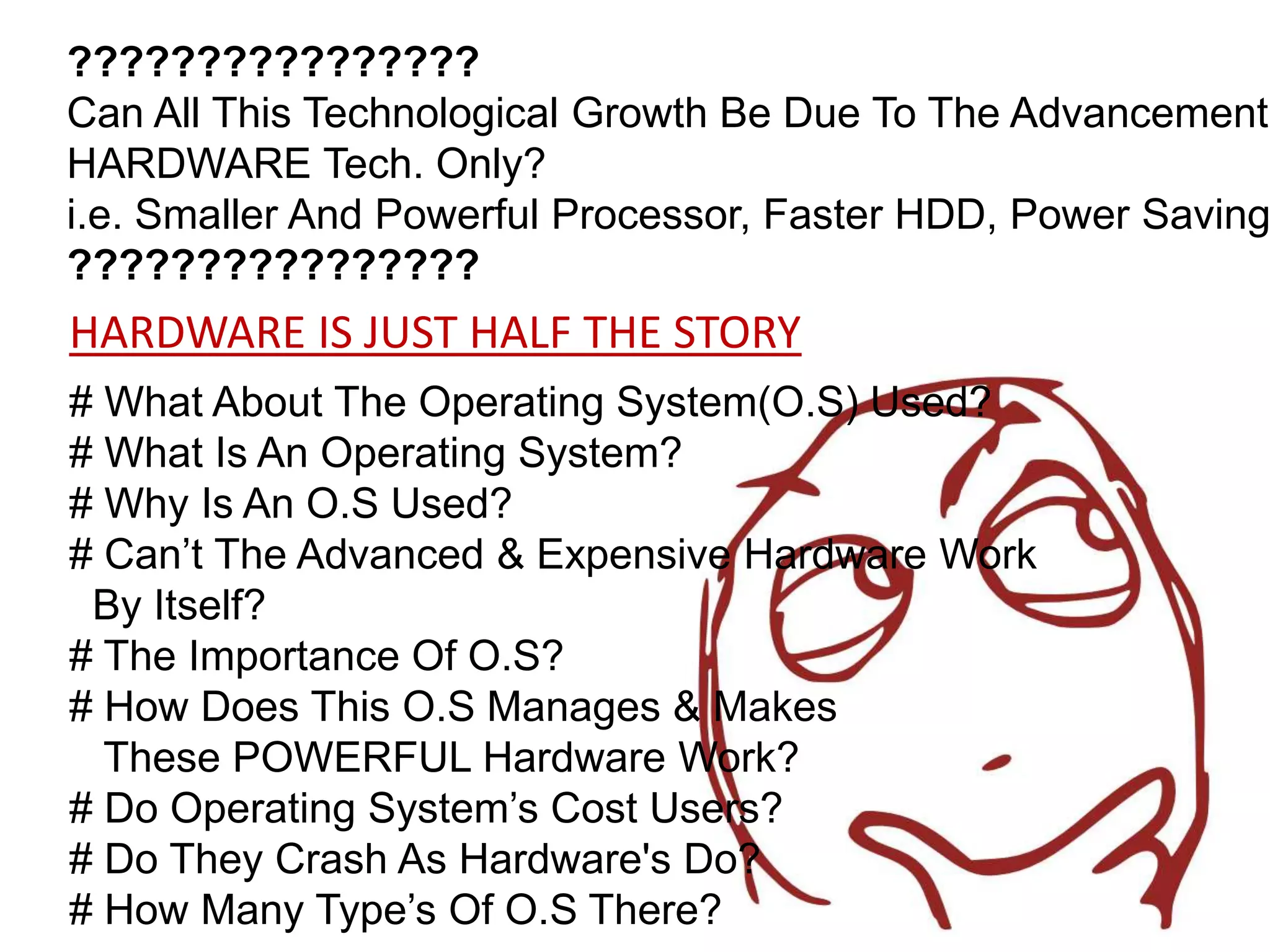 ????????????????
Can All This Technological Growth Be Due To The Advancement'
HARDWARE Tech. Only?
i.e. Smaller And Powerful Processor, Faster HDD, Power Saving
????????????????
HARDWARE IS JUST HALF THE STORY
# What About The Operating System(O.S) Used?
# What Is An Operating System?
# Why Is An O.S Used?
# Can’t The Advanced & Expensive Hardware Work
 By Itself?
# The Importance Of O.S?
# How Does This O.S Manages & Makes
  These POWERFUL Hardware Work?
# Do Operating System’s Cost Users?
# Do They Crash As Hardware's Do?
# How Many Type’s Of O.S There?
 