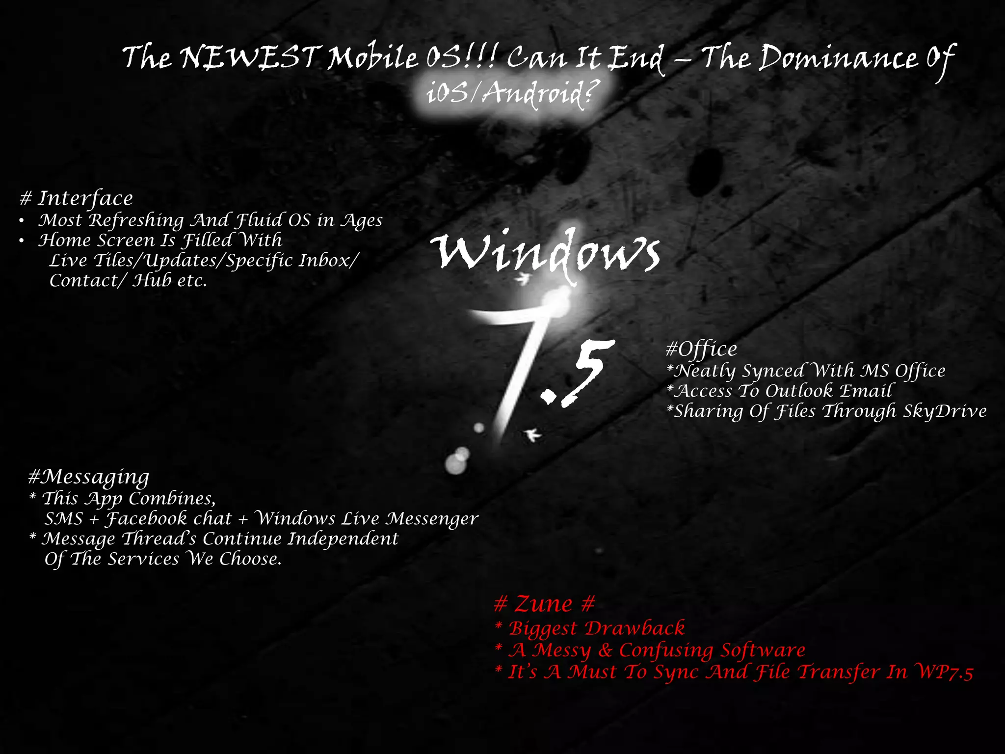 The NEWEST Mobile OS!!! Can It End – The Dominance Of
                                         iOS/Android?


# Interface
• Most Refreshing And Fluid OS in Ages
• Home Screen Is Filled With
   Live Tiles/Updates/Specific Inbox/
   Contact/ Hub etc.
                                         Windows

                                                     .5           #Office
                                                                  *Neatly Synced With MS Office
                                                                  *Access To Outlook Email
                                                                  *Sharing Of Files Through SkyDrive


#Messaging
* This App Combines,
  SMS + Facebook chat + Windows Live Messenger
* Message Thread’s Continue Independent
  Of The Services We Choose.

                                                 # Zune #
                                                 * Biggest Drawback
                                                 * A Messy & Confusing Software
                                                 * It’s A Must To Sync And File Transfer In WP7.5
 