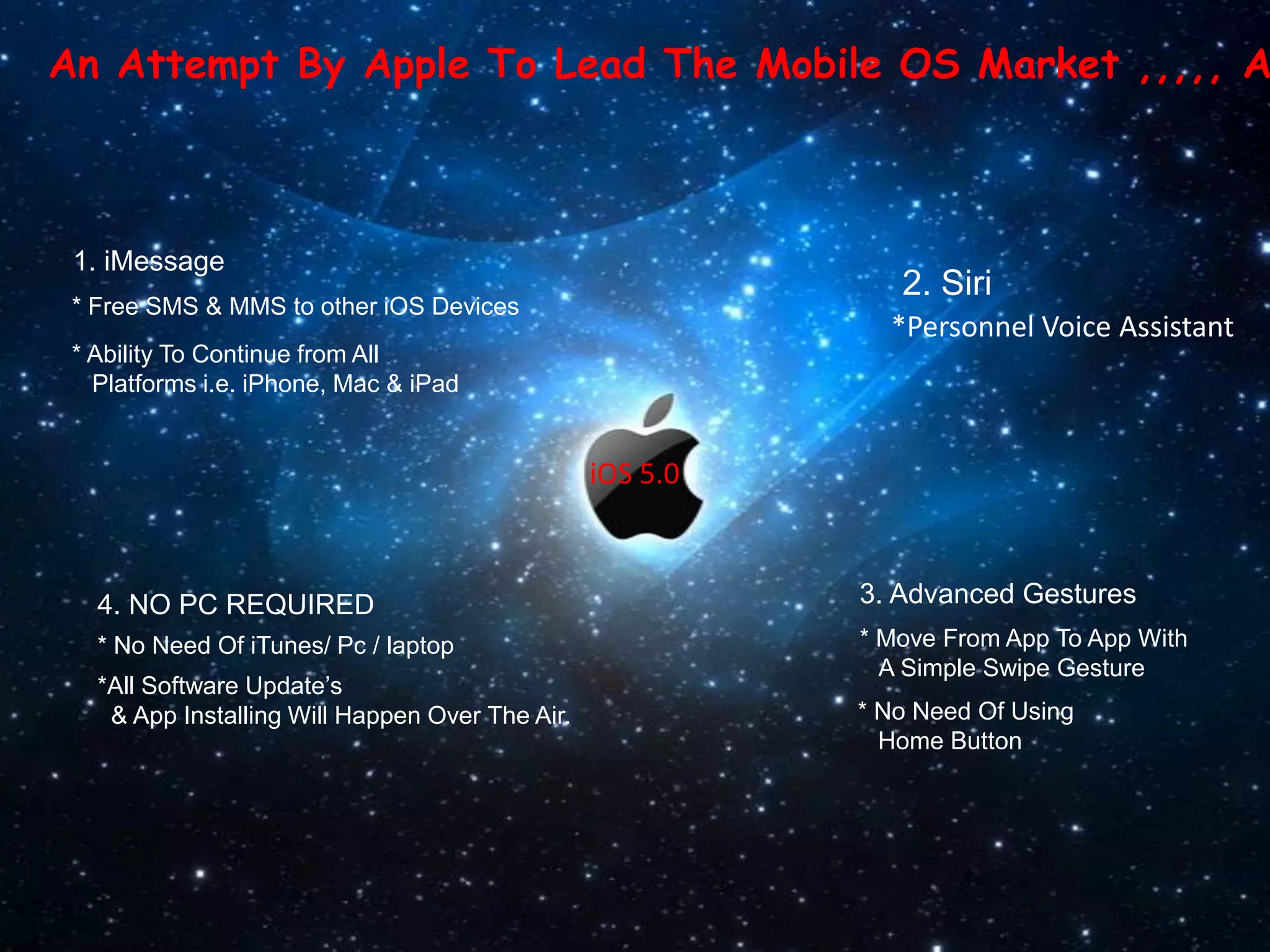 An Attempt By Apple To Lead The Mobile OS Market ,,,,, A



 1. iMessage
                                                              2. Siri
 * Free SMS & MMS to other iOS Devices
                                                             *Personnel Voice Assistant
 * Ability To Continue from All
   Platforms i.e. iPhone, Mac & iPad


                                                 iOS 5.0



   4. NO PC REQUIRED                                       3. Advanced Gestures
   * No Need Of iTunes/ Pc / laptop                        * Move From App To App With
                                                             A Simple Swipe Gesture
   *All Software Update’s
    & App Installing Will Happen Over The Air.             * No Need Of Using
                                                             Home Button
 