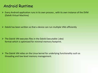 Android Runtime
 Every Android application runs in its own process , with its own instance of the DVM
  (Dalvik Virtual Machine)



 Dalvik has been written so that a device can run multiple VMs efficiently



 The Dalvik VM executes files in the Dalvik Executable (.dex)
  format which is optimized for minimal memory footprint.



 The Dalvik VM relies on the Linux kernel for underlying functionality such as
  threading and low-level memory management.
 