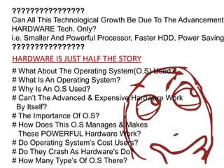 ????????????????
Can All This Technological Growth Be Due To The Advancement'
HARDWARE Tech. Only?
i.e. Smaller And Powerful Processor, Faster HDD, Power Saving
????????????????
HARDWARE IS JUST HALF THE STORY
# What About The Operating System(O.S) Used?
# What Is An Operating System?
# Why Is An O.S Used?
# Can’t The Advanced & Expensive Hardware Work
 By Itself?
# The Importance Of O.S?
# How Does This O.S Manages & Makes
  These POWERFUL Hardware Work?
# Do Operating System’s Cost Users?
# Do They Crash As Hardware's Do?
# How Many Type’s Of O.S There?
 