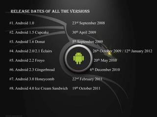 Release Dates of All the Versions

#1. Android 1.0                      23rd September 2008

#2. Android 1.5 Cupcake              30th April 2009

#3. Android 1.6 Donut                5th September 2009

#4. Android 2.0/2.1 Éclairs                      26th October 2009 / 12th January 2012

#5. Android 2.2 Froyo                             20th May 2010

#6. Android 2.3 Gingerbread                     6th December 2010

#7. Android 3.0 Honeycomb            22nd February 2011

#8. Android 4.0 Ice Cream Sandwich   19th October 2011
 