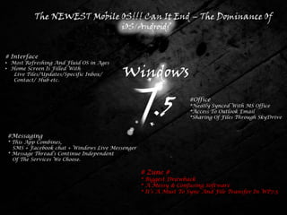 The NEWEST Mobile OS!!! Can It End – The Dominance Of
                                         iOS/Android?


# Interface
• Most Refreshing And Fluid OS in Ages
• Home Screen Is Filled With
   Live Tiles/Updates/Specific Inbox/
   Contact/ Hub etc.
                                         Windows

                                                     .5           #Office
                                                                  *Neatly Synced With MS Office
                                                                  *Access To Outlook Email
                                                                  *Sharing Of Files Through SkyDrive


#Messaging
* This App Combines,
  SMS + Facebook chat + Windows Live Messenger
* Message Thread’s Continue Independent
  Of The Services We Choose.

                                                 # Zune #
                                                 * Biggest Drawback
                                                 * A Messy & Confusing Software
                                                 * It’s A Must To Sync And File Transfer In WP7.5
 