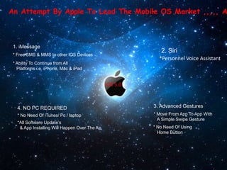 An Attempt By Apple To Lead The Mobile OS Market ,,,,, A



 1. iMessage
                                                              2. Siri
 * Free SMS & MMS to other iOS Devices
                                                             *Personnel Voice Assistant
 * Ability To Continue from All
   Platforms i.e. iPhone, Mac & iPad


                                                 iOS 5.0



   4. NO PC REQUIRED                                       3. Advanced Gestures
   * No Need Of iTunes/ Pc / laptop                        * Move From App To App With
                                                             A Simple Swipe Gesture
   *All Software Update’s
    & App Installing Will Happen Over The Air.             * No Need Of Using
                                                             Home Button
 