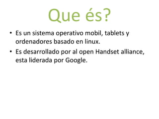 Que és?
• Es un sistema operativo mobil, tablets y
  ordenadores basado en linux.
• Es desarrollado por al open Handset alliance,
  esta liderada por Google.
 