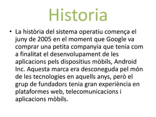 Historia
• La història del sistema operatiu comença el
  juny de 2005 en el moment que Google va
  comprar una petita companyia que tenia com
  a finalitat el desenvolupament de les
  aplicacions pels dispositius mòbils, Android
  Inc. Aquesta marca era desconeguda pel món
  de les tecnologies en aquells anys, però el
  grup de fundadors tenia gran experiència en
  plataformes web, telecomunicacions i
  aplicacions mòbils.
 