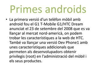 Primes androids
• La primera versió d'un telèfon mòbil amb
  android fou el G1 T-Mobile G1/HTC Dream
  anunciat el 23 de setembre del 2008 que es va
  llançar al mercat nord-americà, on podem
  trobar les característiques a la web de HTC.
  També va llançar una versió Dev Phone1 amb
  unes característiques addicionals que
  permeten als desenvolupadors obtenir
  privilegis (root) en l'administració del mòbil i
  els seus productes.
 